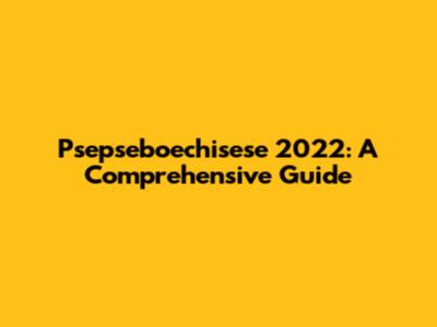 Psepseboechisese 2022: A Comprehensive Guide