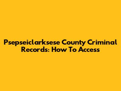 Psepseiclarksese County Criminal Records: How To Access