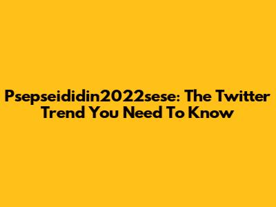 Psepseididin2022sese: The Twitter Trend You Need To Know