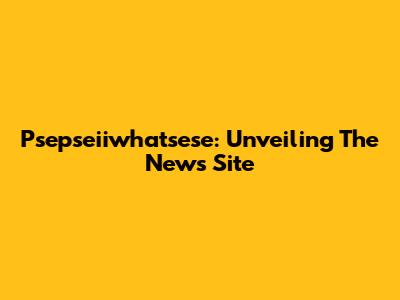 Psepseiiwhatsese: Unveiling The News Site