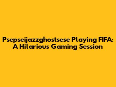 Psepseijazzghostsese Playing FIFA: A Hilarious Gaming Session
