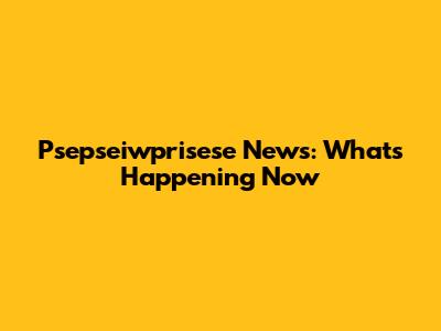 Psepseiwprisese News: What's Happening Now
