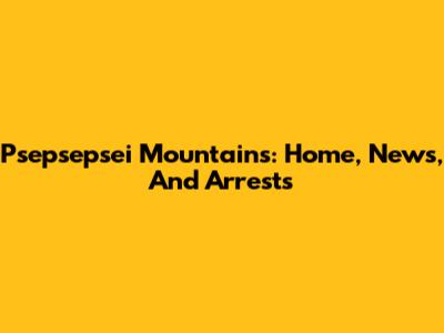 Psepsepsei Mountains: Home, News, And Arrests