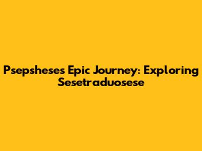 Psepshese's Epic Journey: Exploring Sesetraduosese