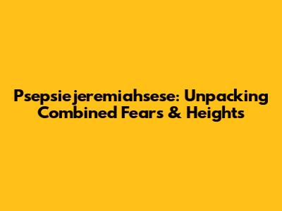 Psepsiejeremiahsese: Unpacking Combined Fears & Heights