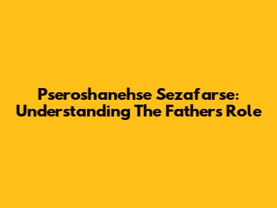 Pseroshanehse Sezafarse: Understanding The Father's Role