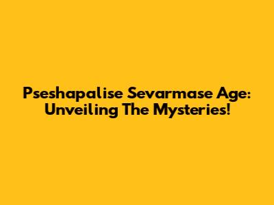 Pseshapalise Sevarmase Age: Unveiling The Mysteries!
