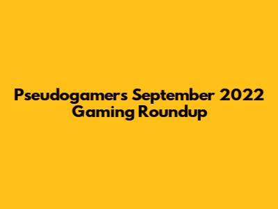 Pseudogamers' September 2022 Gaming Roundup