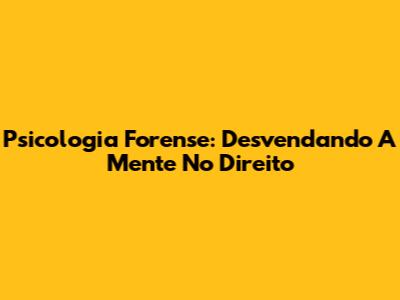 Psicologia Forense: Desvendando A Mente No Direito