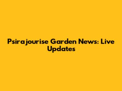 Psirajourise Garden News: Live Updates