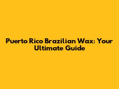 Puerto Rico Brazilian Wax: Your Ultimate Guide