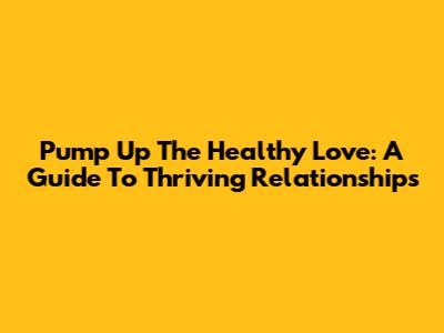 Pump Up The Healthy Love: A Guide To Thriving Relationships