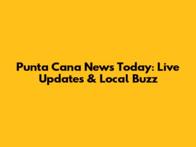 Punta Cana News Today: Live Updates & Local Buzz
