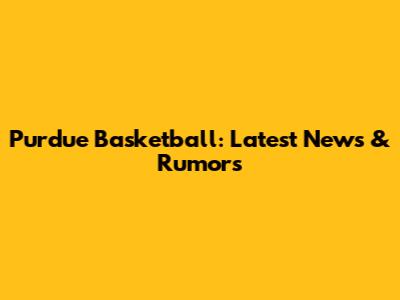 Purdue Basketball: Latest News & Rumors
