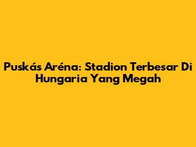Puskás Aréna: Stadion Terbesar Di Hungaria Yang Megah