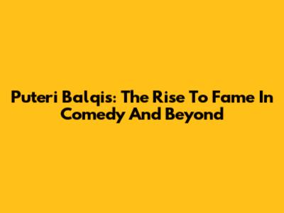 Puteri Balqis: The Rise To Fame In Comedy And Beyond