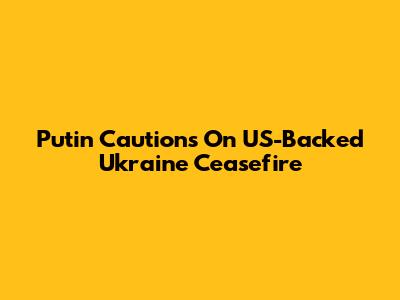 Putin Cautions On US-Backed Ukraine Ceasefire