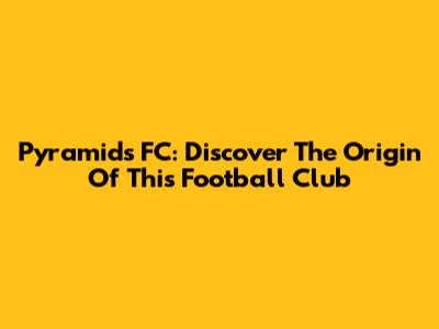 Pyramids FC: Discover The Origin Of This Football Club