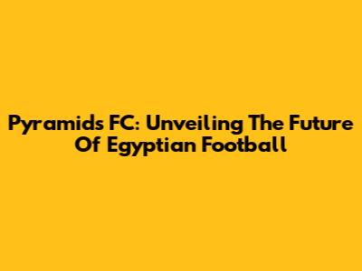 Pyramids FC: Unveiling The Future Of Egyptian Football