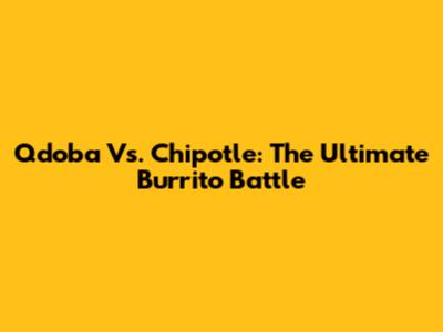 Qdoba Vs. Chipotle: The Ultimate Burrito Battle