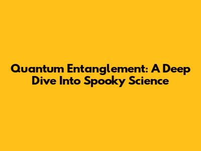 Quantum Entanglement: A Deep Dive Into Spooky Science