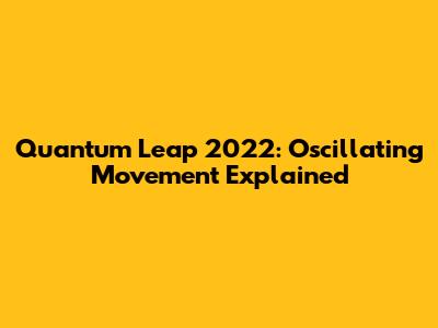 Quantum Leap 2022: Oscillating Movement Explained