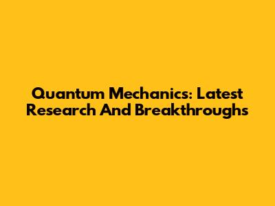 Quantum Mechanics: Latest Research And Breakthroughs