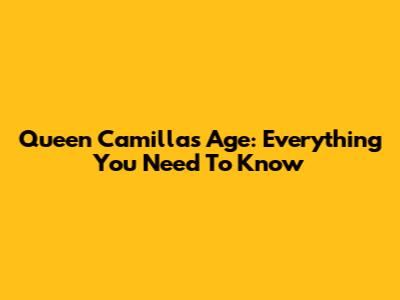 Queen Camilla's Age: Everything You Need To Know
