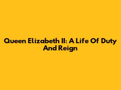 Queen Elizabeth II: A Life Of Duty And Reign