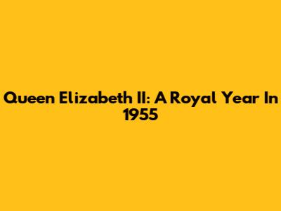 Queen Elizabeth II: A Royal Year In 1955