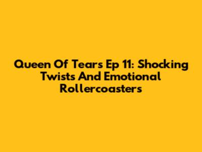 Queen Of Tears Ep 11: Shocking Twists And Emotional Rollercoasters