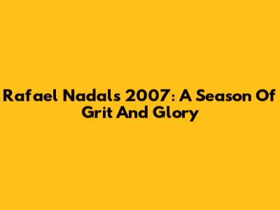 Rafael Nadal's 2007: A Season Of Grit And Glory