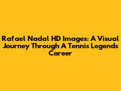 Rafael Nadal HD Images: A Visual Journey Through A Tennis Legend's Career