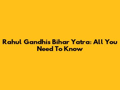 Rahul Gandhi's Bihar Yatra: All You Need To Know
