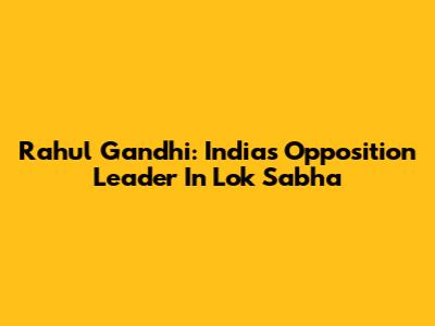 Rahul Gandhi: India's Opposition Leader In Lok Sabha
