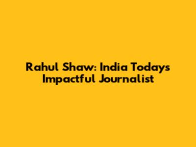 Rahul Shaw: India Today's Impactful Journalist