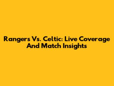Rangers Vs. Celtic: Live Coverage And Match Insights