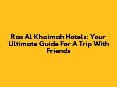 Ras Al Khaimah Hotels: Your Ultimate Guide For A Trip With Friends
