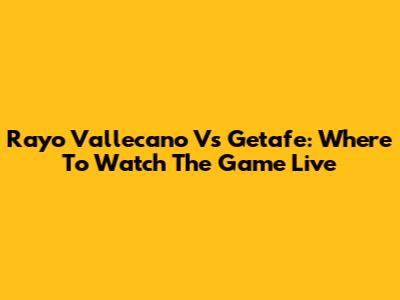 Rayo Vallecano Vs Getafe: Where To Watch The Game Live