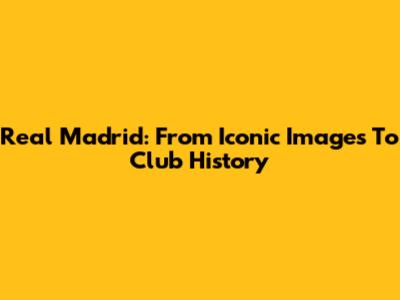 Real Madrid: From Iconic Images To Club History