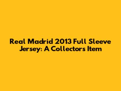 Real Madrid 2013 Full Sleeve Jersey: A Collector's Item