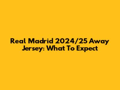 Real Madrid 2024/25 Away Jersey: What To Expect
