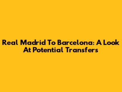 Real Madrid To Barcelona: A Look At Potential Transfers