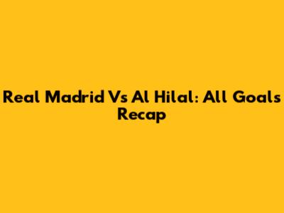 Real Madrid Vs Al Hilal: All Goals Recap