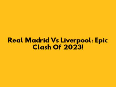 Real Madrid Vs Liverpool: Epic Clash Of 2023!
