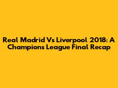 Real Madrid Vs Liverpool 2018: A Champions League Final Recap
