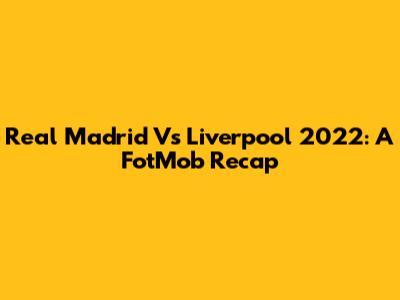 Real Madrid Vs Liverpool 2022: A FotMob Recap