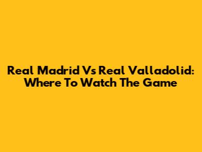 Real Madrid Vs Real Valladolid: Where To Watch The Game