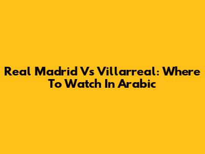 Real Madrid Vs Villarreal: Where To Watch In Arabic