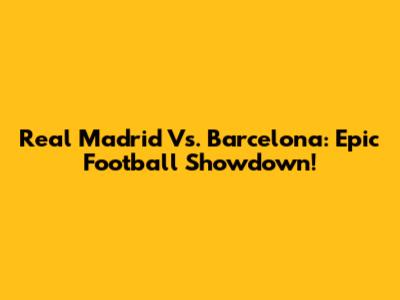 Real Madrid Vs. Barcelona: Epic Football Showdown!